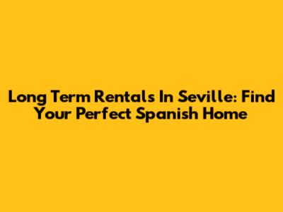 Long Term Rentals In Seville: Find Your Perfect Spanish Home