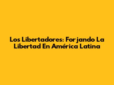 Los Libertadores: Forjando La Libertad En América Latina