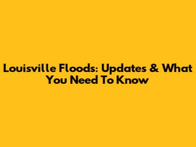 Louisville Floods: Updates & What You Need To Know