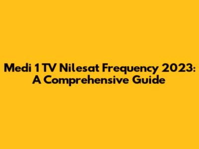 Medi 1 TV Nilesat Frequency 2023: A Comprehensive Guide