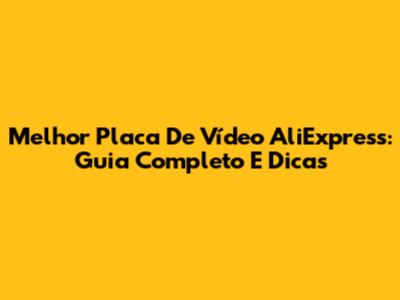 Melhor Placa De Vídeo AliExpress: Guia Completo E Dicas