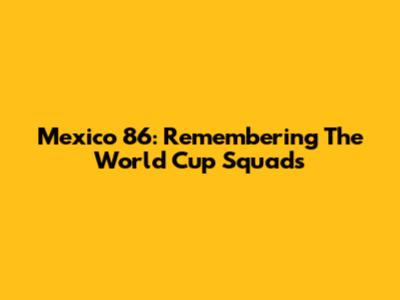 Mexico '86: Remembering The World Cup Squads