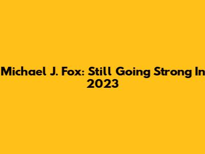 Michael J. Fox: Still Going Strong In 2023