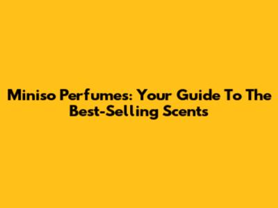 Miniso Perfumes: Your Guide To The Best-Selling Scents