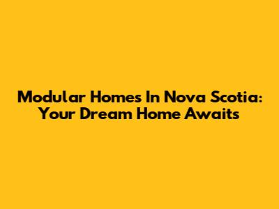 Modular Homes In Nova Scotia: Your Dream Home Awaits