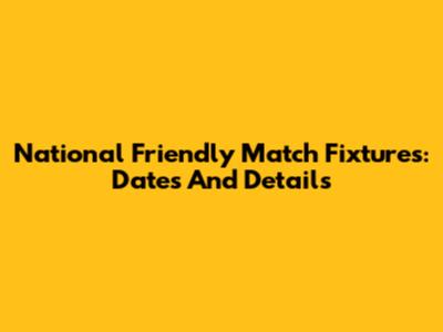 National Friendly Match Fixtures: Dates And Details