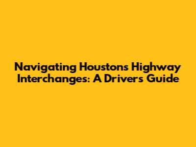 Navigating Houston's Highway Interchanges: A Driver's Guide