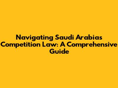 Navigating Saudi Arabia's Competition Law: A Comprehensive Guide