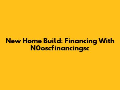 New Home Build: Financing With N0oscfinancingsc