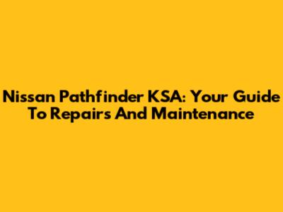 Nissan Pathfinder KSA: Your Guide To Repairs And Maintenance