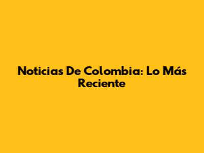 Noticias De Colombia: Lo Más Reciente