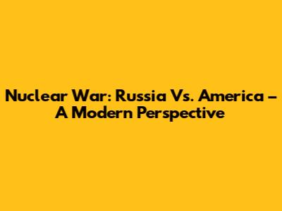Nuclear War: Russia Vs. America – A Modern Perspective
