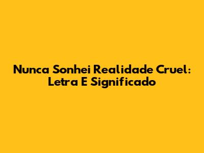 Nunca Sonhei Realidade Cruel: Letra E Significado