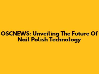 OSCNEWS: Unveiling The Future Of Nail Polish Technology