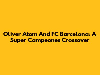 Oliver Atom And FC Barcelona: A Super Campeones Crossover