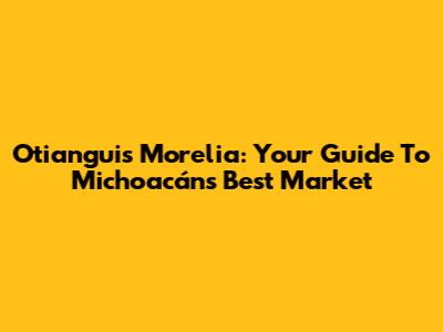 Otianguis Morelia: Your Guide To Michoacán's Best Market