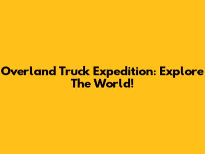 Overland Truck Expedition: Explore The World!