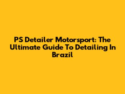 PS Detailer Motorsport: The Ultimate Guide To Detailing In Brazil