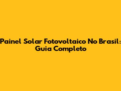 Painel Solar Fotovoltaico No Brasil: Guia Completo