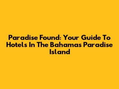 Paradise Found: Your Guide To Hotels In The Bahamas' Paradise Island