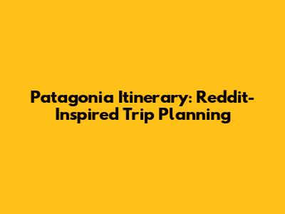 Patagonia Itinerary: Reddit-Inspired Trip Planning