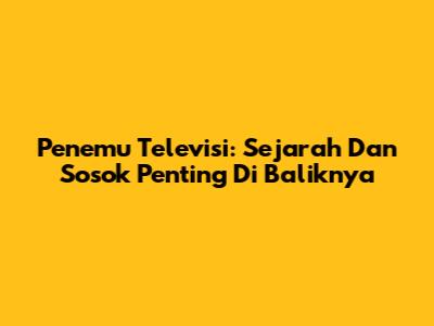 Penemu Televisi: Sejarah Dan Sosok Penting Di Baliknya