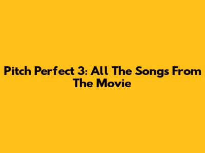 Pitch Perfect 3: All The Songs From The Movie