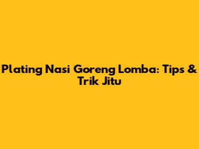 Plating Nasi Goreng Lomba: Tips & Trik Jitu