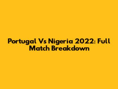 Portugal Vs Nigeria 2022: Full Match Breakdown