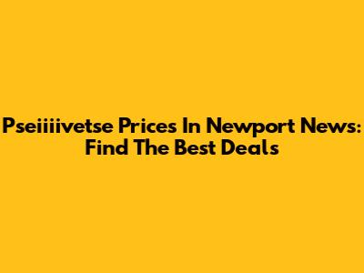Pseiiiivetse Prices In Newport News: Find The Best Deals