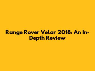 Range Rover Velar 2018: An In-Depth Review