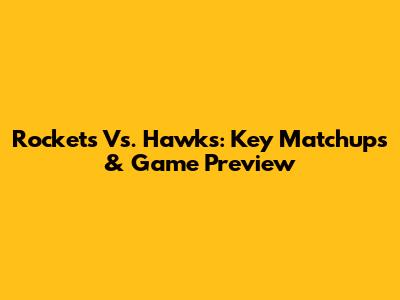 Rockets Vs. Hawks: Key Matchups & Game Preview