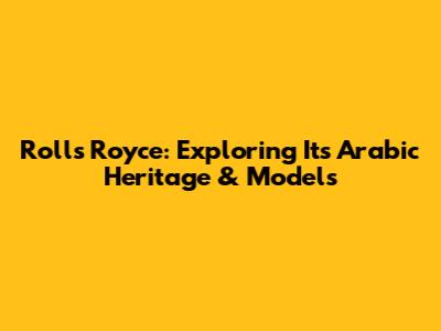 Rolls Royce: Exploring Its Arabic Heritage & Models