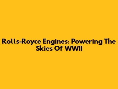 Rolls-Royce Engines: Powering The Skies Of WWII