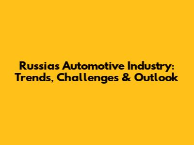 Russia's Automotive Industry: Trends, Challenges & Outlook