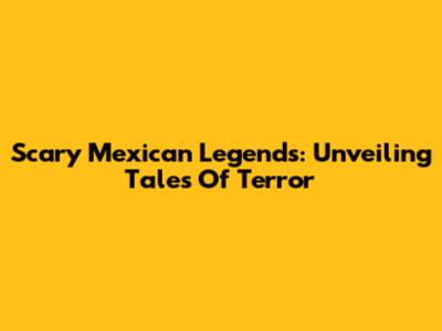 Scary Mexican Legends: Unveiling Tales Of Terror
