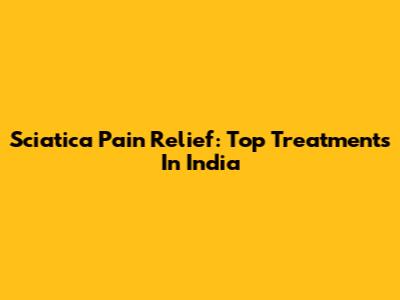 Sciatica Pain Relief: Top Treatments In India