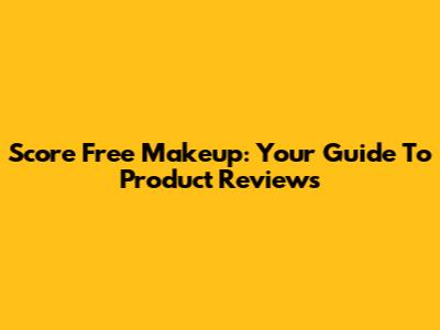 Score Free Makeup: Your Guide To Product Reviews