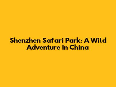 Shenzhen Safari Park: A Wild Adventure In China