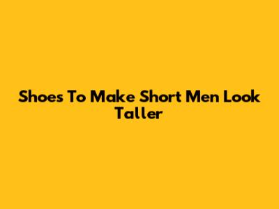Shoes To Make Short Men Look Taller