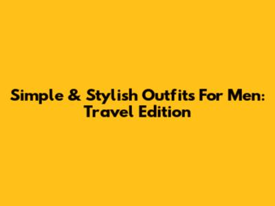 Simple & Stylish Outfits For Men: Travel Edition