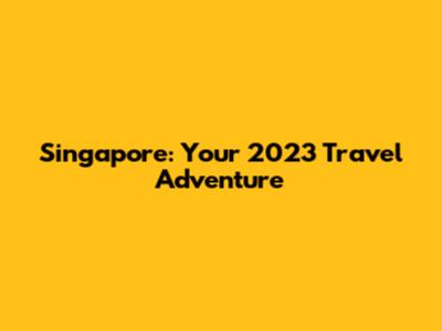 Singapore: Your 2023 Travel Adventure
