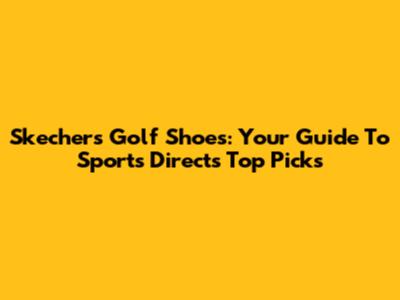 Skechers Golf Shoes: Your Guide To Sports Direct's Top Picks