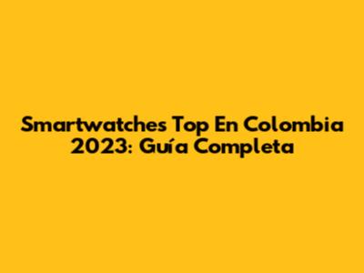 Smartwatches Top En Colombia 2023: Guía Completa
