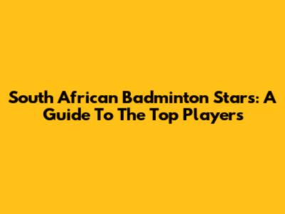 South African Badminton Stars: A Guide To The Top Players