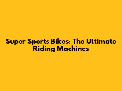 Super Sports Bikes: The Ultimate Riding Machines