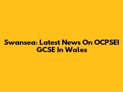 Swansea: Latest News On OCPSEI GCSE In Wales