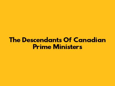 The Descendants Of Canadian Prime Ministers