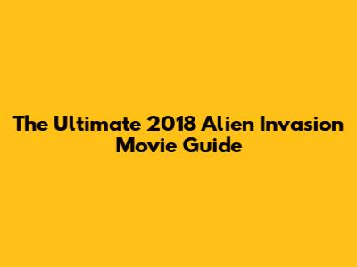 The Ultimate 2018 Alien Invasion Movie Guide
