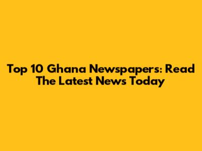 Top 10 Ghana Newspapers: Read The Latest News Today